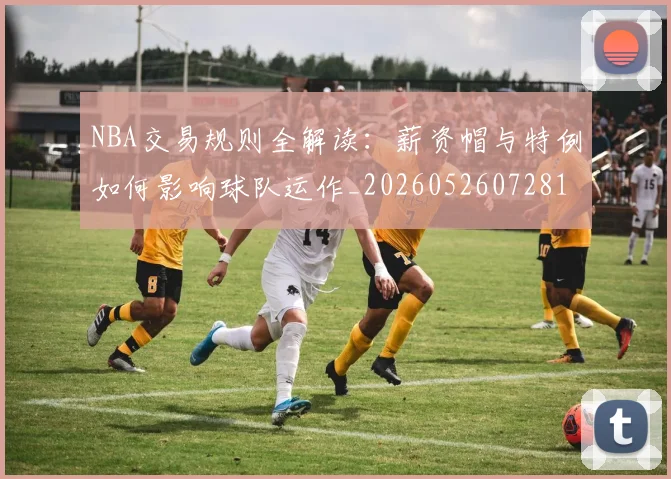 NBA交易规则全解读:薪资帽与特例如何影响球队运作_20260526072817